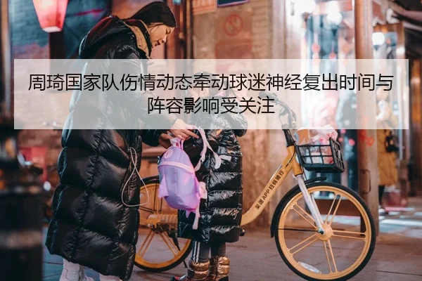 周琦国家队伤情动态牵动球迷神经复出时间与阵容影响受关注